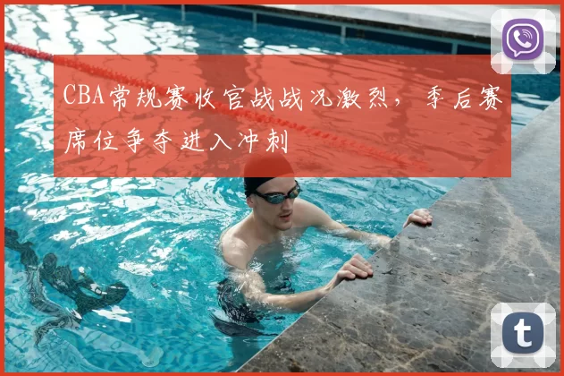 CBA常规赛收官战战况激烈，季后赛席位争夺进入冲刺