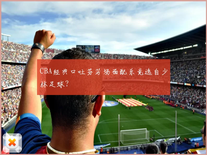 CBA经典口吐芬芳场面配乐竟选自少林足球？