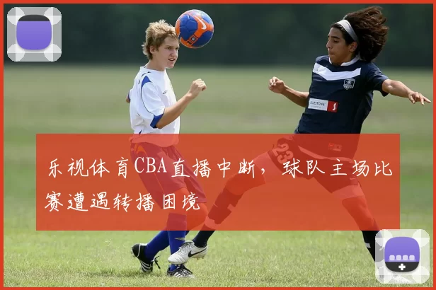 乐视体育CBA直播中断，球队主场比赛遭遇转播困境