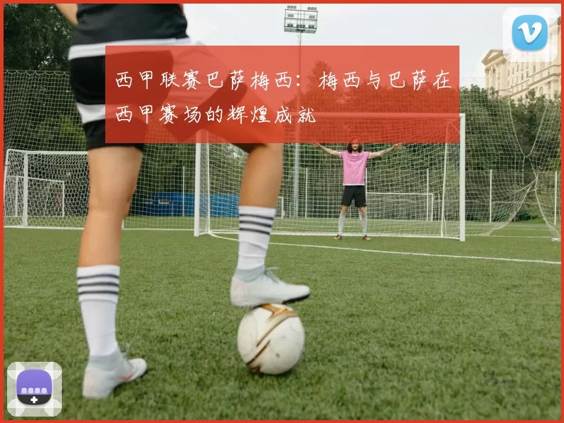 西甲联赛巴萨梅西：梅西与巴萨在西甲赛场的辉煌成就