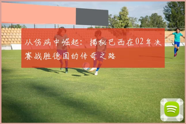 从伤病中崛起：揭秘巴西在02年决赛战胜德国的传奇之路