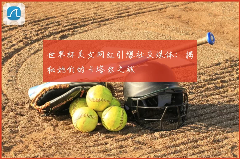 世界杯美女网红引爆社交媒体：揭秘她们的卡塔尔之旅