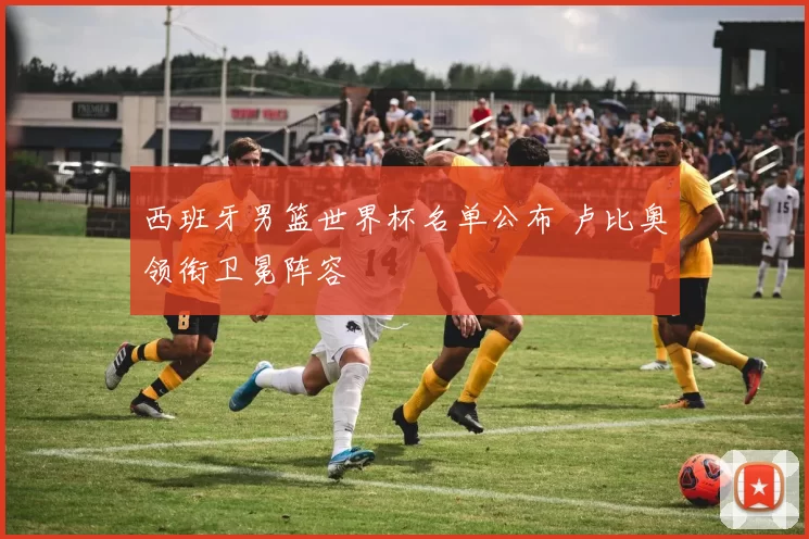 西班牙男篮世界杯名单公布 卢比奥领衔卫冕阵容