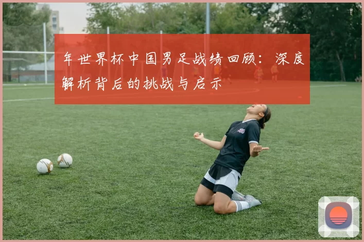 年世界杯中国男足战绩回顾：深度解析背后的挑战与启示