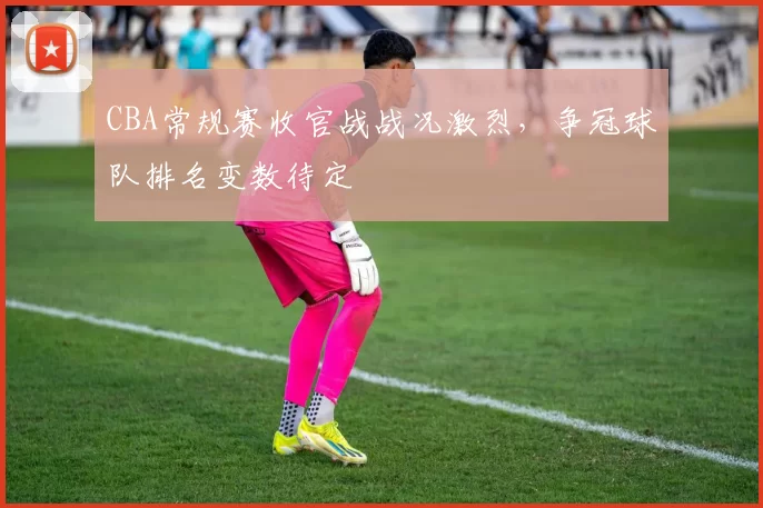 CBA常规赛收官战战况激烈，争冠球队排名变数待定
