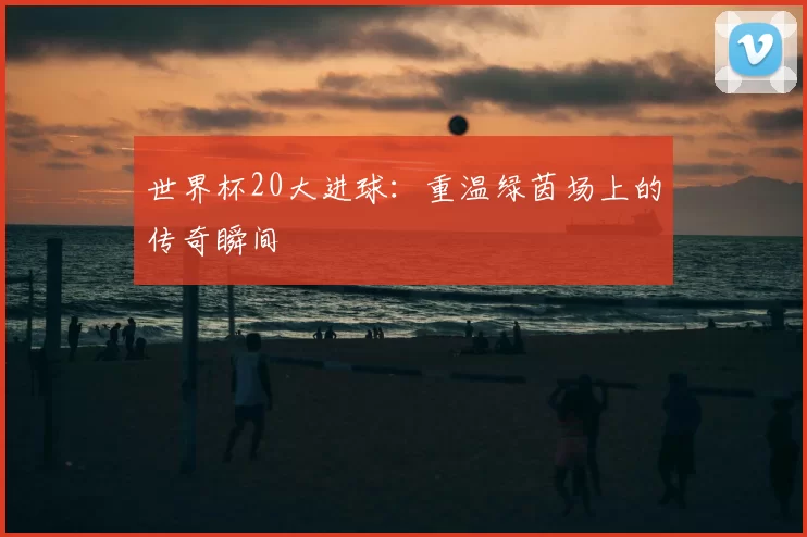 世界杯20大进球：重温绿茵场上的传奇瞬间