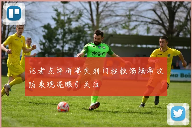 记者点评海港失利门柱救场杨希攻防表现亮眼引关注