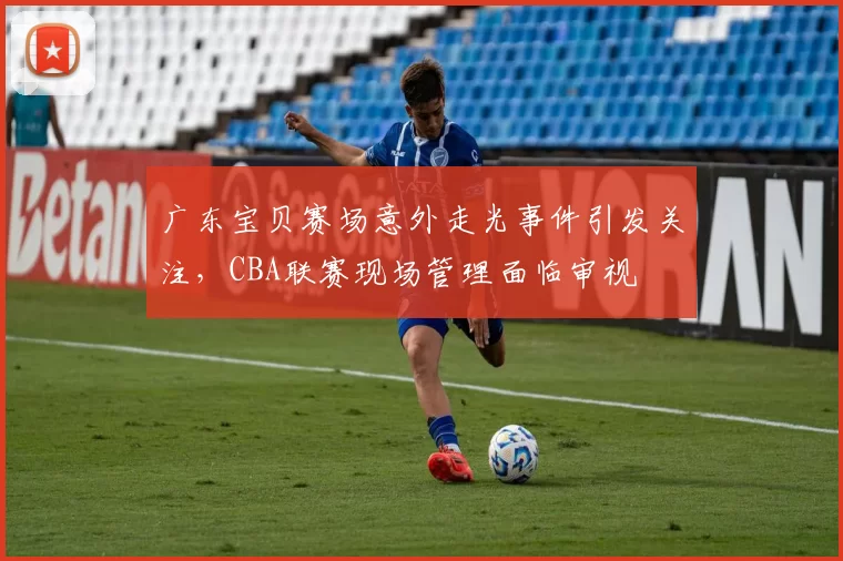 广东宝贝赛场意外走光事件引发关注，CBA联赛现场管理面临审视
