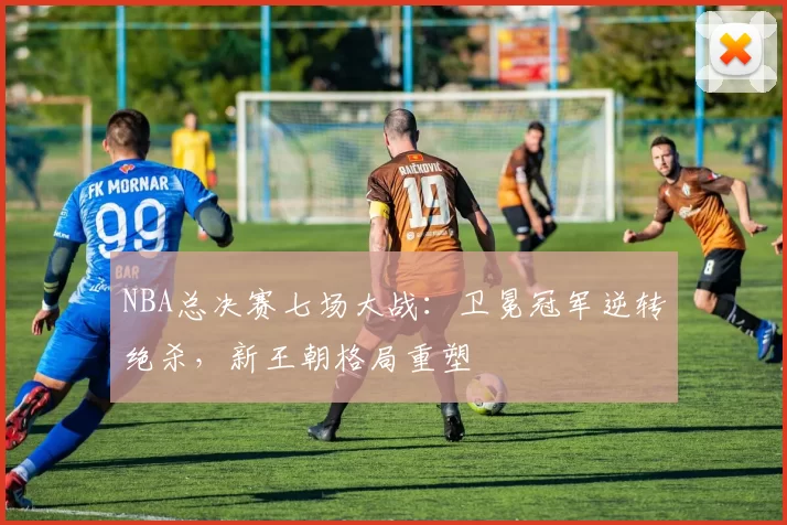 NBA总决赛七场大战：卫冕冠军逆转绝杀，新王朝格局重塑