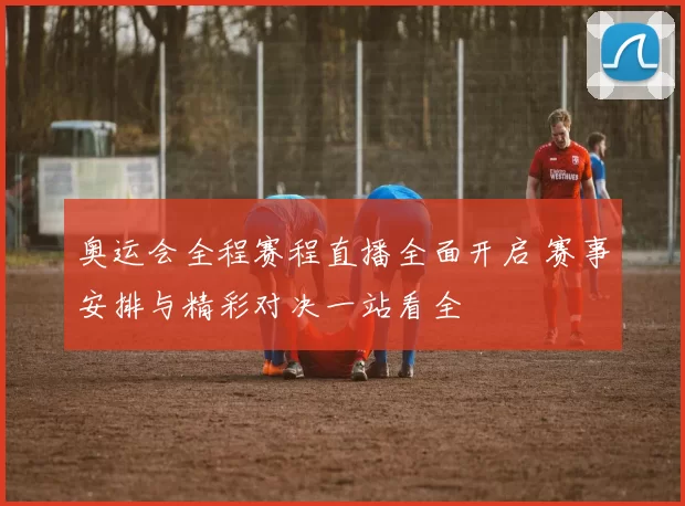 奥运会全程赛程直播全面开启 赛事安排与精彩对决一站看全