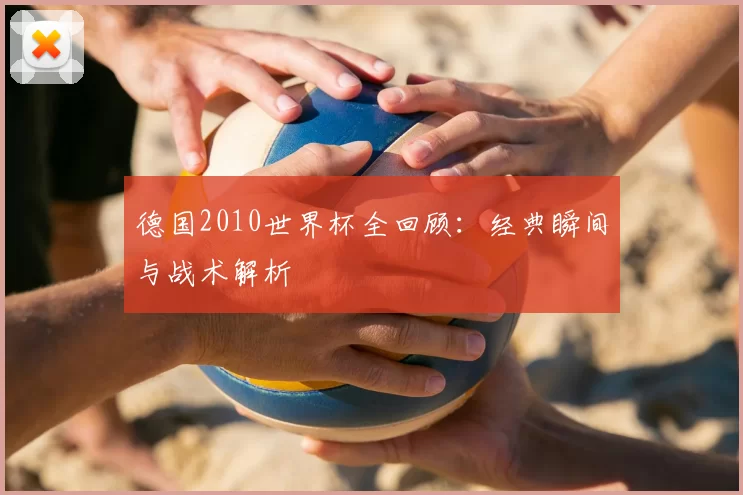 德国2010世界杯全回顾：经典瞬间与战术解析