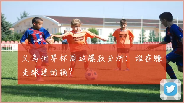 义乌世界杯周边爆款分析:谁在赚走球迷的钱?