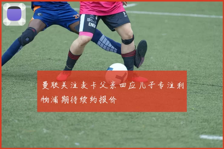 曼联关注麦卡父亲回应儿子专注利物浦期待续约报价