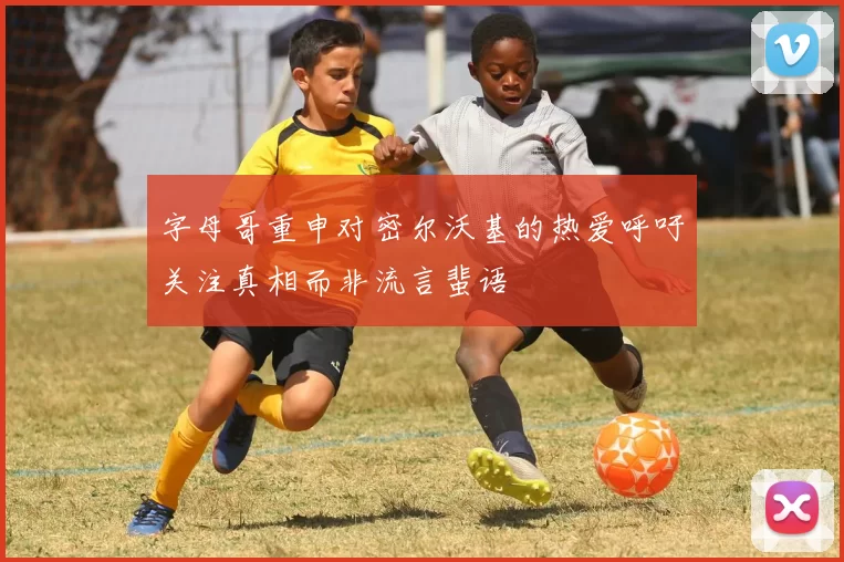字母哥重申对密尔沃基的热爱呼吁关注真相而非流言蜚语