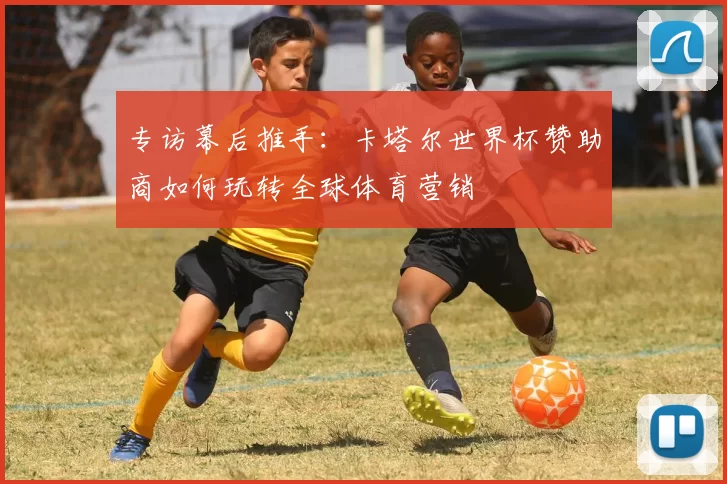 专访幕后推手:卡塔尔世界杯赞助商如何玩转全球体育营销