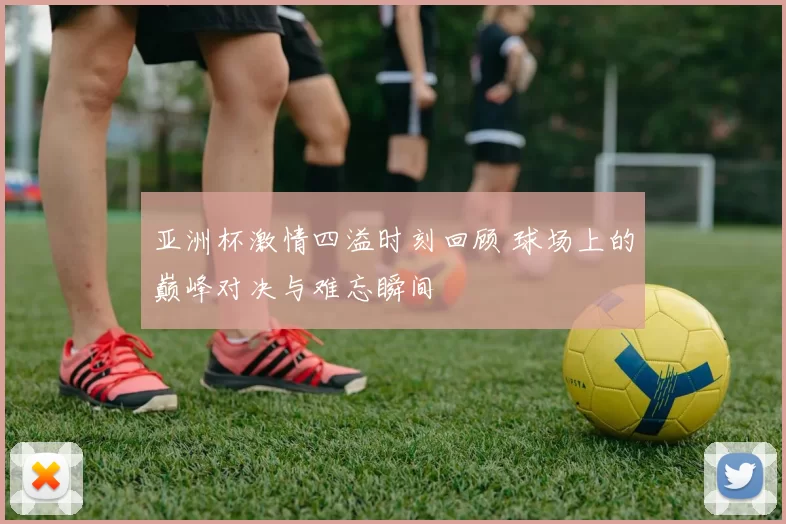 亚洲杯激情四溢时刻回顾 球场上的巅峰对决与难忘瞬间