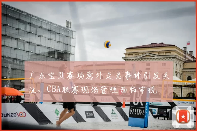 广东宝贝赛场意外走光事件引发关注，CBA联赛现场管理面临审视