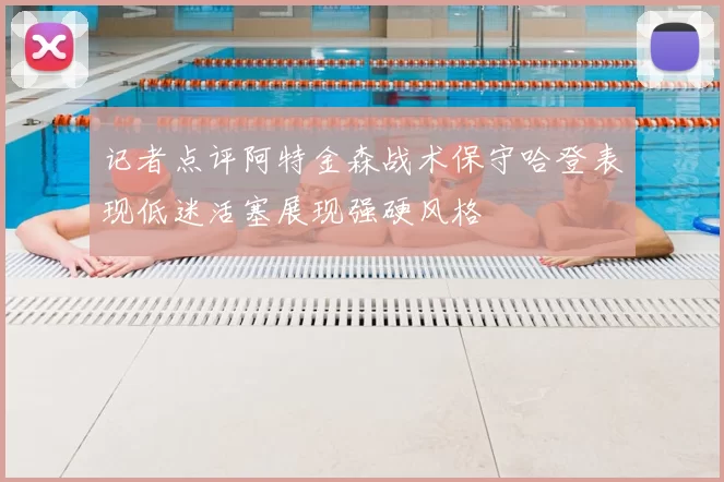 记者点评阿特金森战术保守哈登表现低迷活塞展现强硬风格