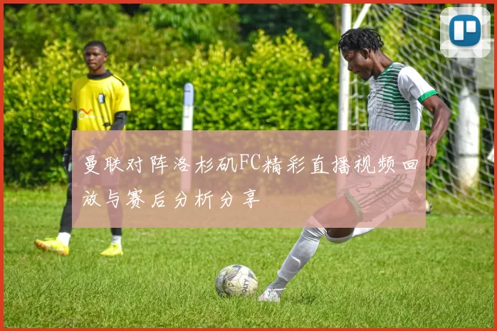 曼联对阵洛杉矶FC精彩直播视频回放与赛后分析分享
