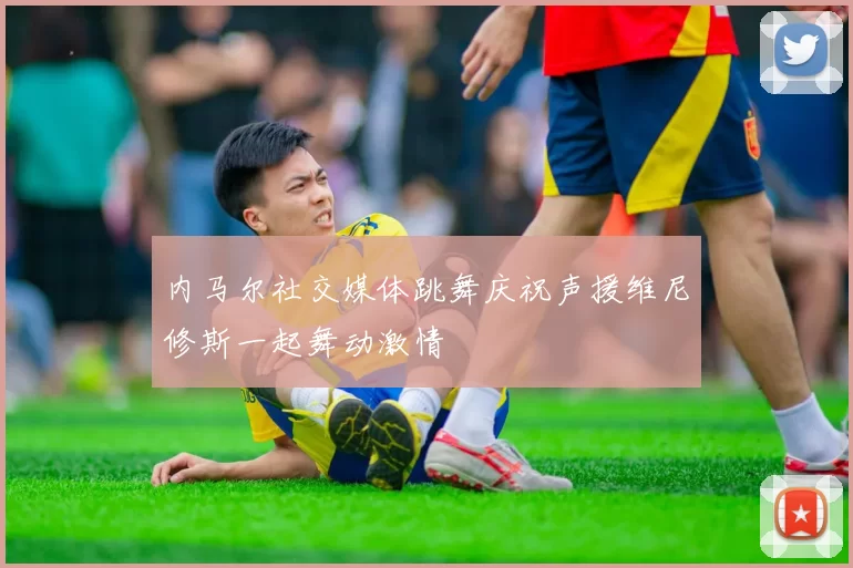 内马尔社交媒体跳舞庆祝声援维尼修斯一起舞动激情