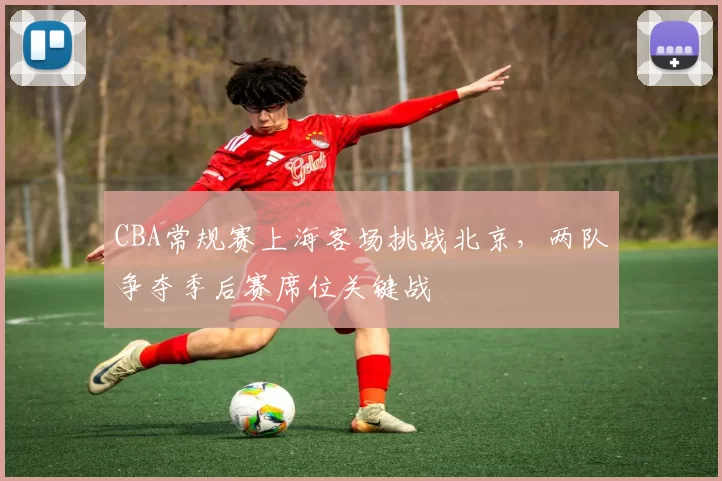 CBA常规赛上海客场挑战北京，两队争夺季后赛席位关键战
