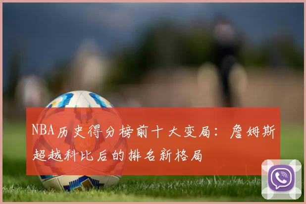 NBA历史得分榜前十大变局：詹姆斯超越科比后的排名新格局