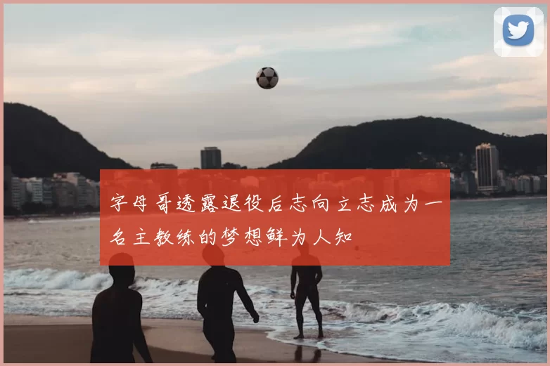 字母哥透露退役后志向立志成为一名主教练的梦想鲜为人知