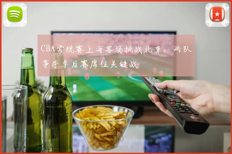 CBA常规赛上海客场挑战北京，两队争夺季后赛席位关键战