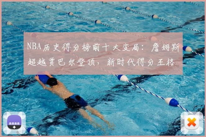 NBA历史得分榜前十大变局：詹姆斯超越贾巴尔登顶，新时代得分王格局重塑