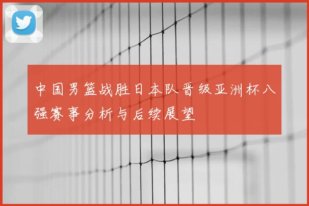 中国男篮战胜日本队晋级亚洲杯八强赛事分析与后续展望