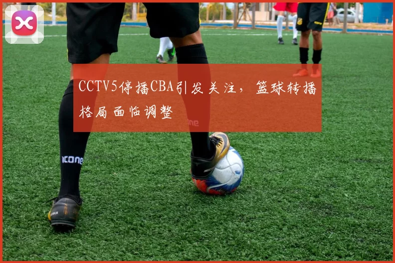 CCTV5停播CBA引发关注，篮球转播格局面临调整