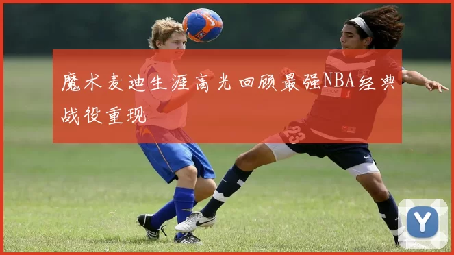 魔术麦迪生涯高光回顾最强NBA经典战役重现