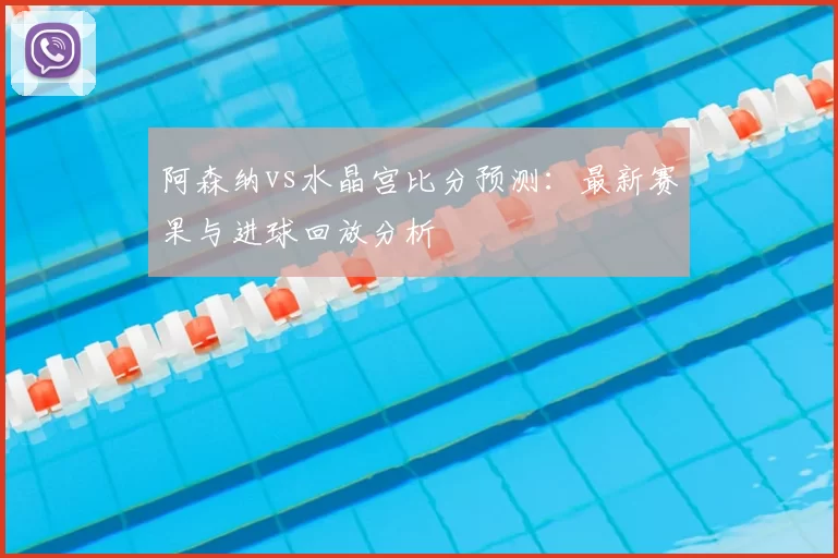 阿森纳vs水晶宫比分预测:最新赛果与进球回放分析