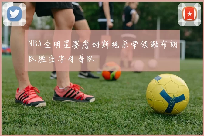 NBA全明星赛詹姆斯绝杀带领勒布朗队胜出字母哥队