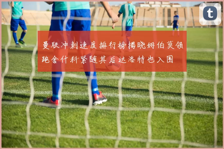 曼联冲刺速度排行榜揭晓姆伯莫领跑舍什科紧随其后达洛特也入围
