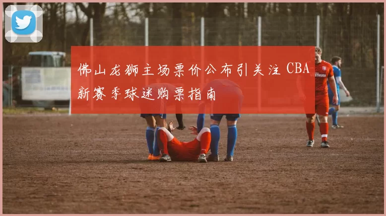 佛山龙狮主场票价公布引关注 CBA新赛季球迷购票指南