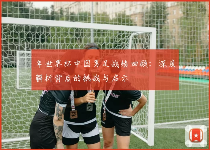 年世界杯中国男足战绩回顾:深度解析背后的挑战与启示