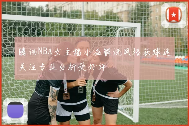腾讯NBA女主播小溢解说风格获球迷关注专业分析受好评