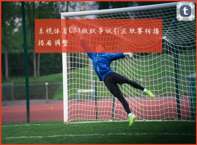 乐视体育CBA版权争议引发联赛转播格局调整