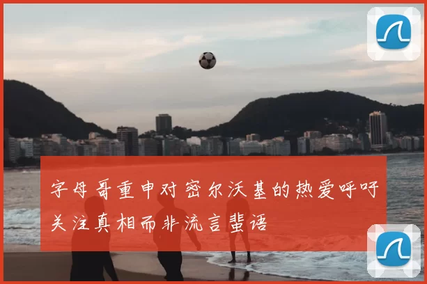 字母哥重申对密尔沃基的热爱呼吁关注真相而非流言蜚语