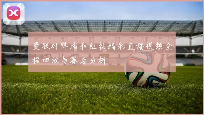 曼联对阵浦和红钻精彩直播视频全程回放与赛后分析