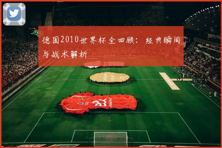 德国2010世界杯全回顾:经典瞬间与战术解析