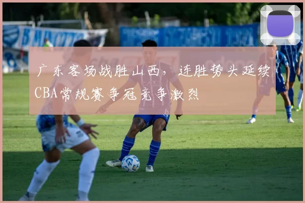 广东客场战胜山西，连胜势头延续CBA常规赛争冠竞争激烈