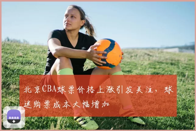 北京CBA球票价格上涨引发关注,球迷购票成本大幅增加
