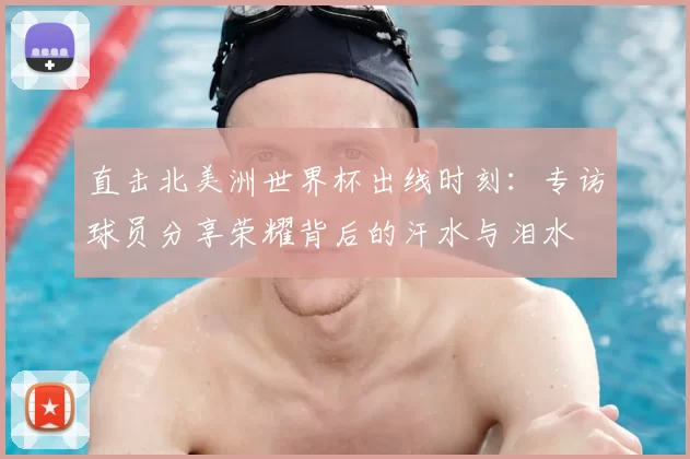 直击北美洲世界杯出线时刻：专访球员分享荣耀背后的汗水与泪水