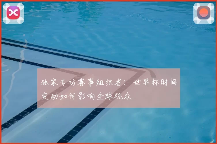 独家专访赛事组织者：世界杯时间变动如何影响全球观众