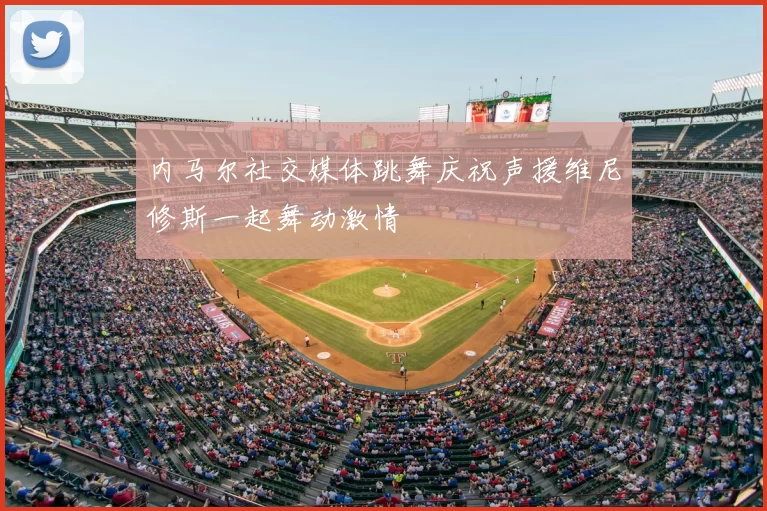 内马尔社交媒体跳舞庆祝声援维尼修斯一起舞动激情