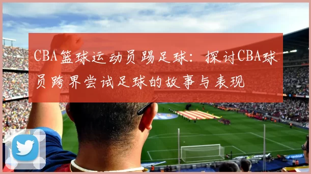 CBA篮球运动员踢足球：探讨CBA球员跨界尝试足球的故事与表现