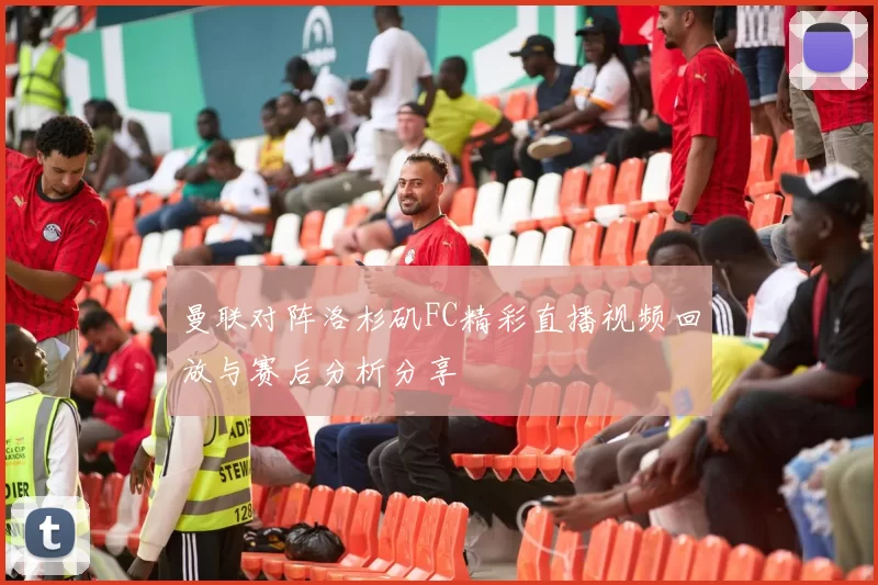 曼联对阵洛杉矶FC精彩直播视频回放与赛后分析分享