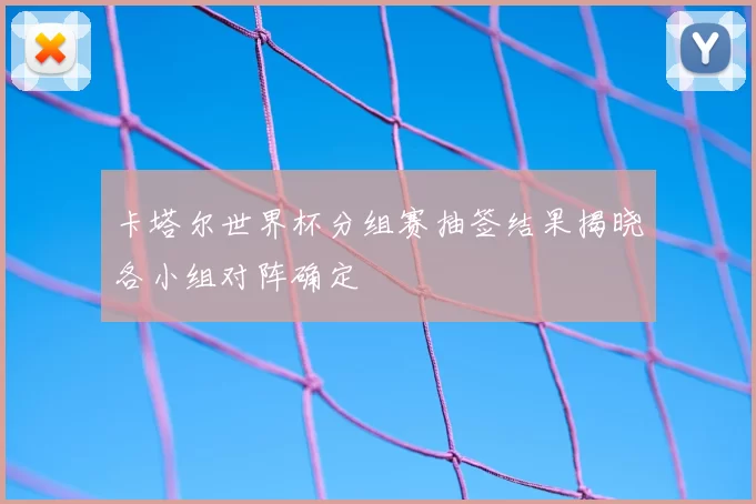 卡塔尔世界杯分组赛抽签结果揭晓各小组对阵确定